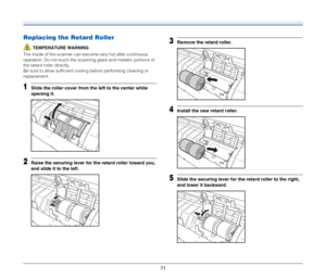 Page 7171
Replacing the Retard Roller
TEMPERATURE WARNING
The inside of the scanner can become very hot after continuous 
operation. Do not touch the scanning glass and metallic portions of 
the retard roller directly.
Be sure to allow sufficient cooling before performing cleaning or 
replacement.
1Slide the roller cover from the left to the center while 
opening it.
2Raise the securing lever for the retard roller toward you, 
and slide it to the left.
3Remove the retard roller.
4Install the new retard roller....