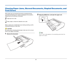 Page 8181
Clearing Paper Jams, Skewed Documents, Stapled Documents, and 
Feed Errors
When paper jams and skewed documents are detected during 
scanning, the following error codes are displayed in the scanner’s 
display panel and scanning is interrupted.
When a paper jam or double feed occurs during scanning, use the 
following procedures to clear them.
CAUTION
Be careful when removing jammed paper. take care not to cut your 
hand on the edges of the paper.
1Remove the document.
2Raise the OPEN lever, and open...