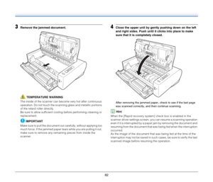 Page 8282
3Remove the jammed document.
TEMPERATURE WARNING
The inside of the scanner can become very hot after continuous 
operation. Do not touch the scanning glass and metallic portions 
of the retard roller directly.
Be sure to allow sufficient cooling before performing cleaning or 
replacement.
IMPORTANT
Make sure to pull the document out carefully, without applying too 
much force. If the jammed paper tears while you are pulling it out, 
make sure to remove any remaining pieces from inside the 
scanner....