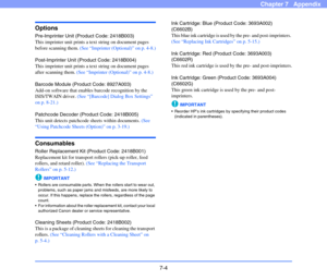 Page 1017-4
Chapter 7   Appendix
Options
Pre-Imprinter Unit (Product Code: 2418B003)
This imprinter unit prints a text string on document pages 
before scanning them. (See “Imprinter (Optional)” on p. 4-8.)
Post-Imprinter Unit (Product Code: 2418B004)
This imprinter unit prints a text string on document pages 
after scanning them. (See “Imprinter (Optional)” on p. 4-8.)
Barcode Module (Product Code: 8927A003)
Add-on software that enables barcode recognition by the 
ISIS/TWAIN driver. (See “[Barcode] Dialog Box...