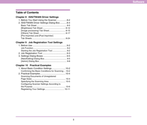 Page 108ii
Software
Table of Contents
Chapter 8   ISIS/TWAIN Driver Settings
1. Before You Start Using the Scanner ................ 8-2
2. ISIS/TWAIN Driver Settings Dialog Box ........... 8-4
Basic Tab Sheet ................................................... 8-5
[Brightness] Tab Sheet ....................................... 8-12
[Image processing] Tab Sheet............................ 8-15
[Others] Tab Sheet ............................................. 8-17
[Pre Imprinter] and [Post Imprinter] 
Tab Sheets...