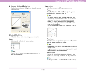 Page 1228-14
Chapter 8   ISIS/TWAIN Driver Settings
■[Gamma Settings] Dialog Box
Use the [Gamma Settings] dialog box to adjust the gamma 
correction value.
[Custom] Check Box
Select this check box to set custom gamma correction.
Select
Select the side and color for custom setting.
Hint
The color bar and color of the sample image are changed to 
show the specified color.
Input method
Select the setting method for gamma correction.
[Factor]
Move the slider to the left or right to adjust the gamma 
correction...