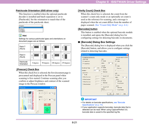 Page 1298-21
Chapter 8   ISIS/TWAIN Driver Settings
Patchcode Orientation (ISIS driver only)
This function is enabled when the optional patchcode 
decoder is installed and batch separation is set to 
[Patchcode]. Set the orientation to match that of the 
patchcode of the patchcode sheet. 
Hint
Settings for various patchcode types and orientations on 
document pages are as follows.
 [Prescan] Check Box
When this check box is selected, the first document page is 
prescanned and displayed in the Prescan panel when...