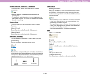 Page 1308-22
Chapter 8   ISIS/TWAIN Driver Settings
[Enable Barcode Detection] Check Box
Select this check box to detect barcodes in scanned 
documents.
Hint
 Barcode detection only applies to barcodes within the 
scanning area.
 To detect only certain barcodes when scanning documents 
with multiple barcodes, you can set the detection area with the 
barcode area setting. 
[Search Side]
Select the side(s) of the document on which to detect 
barcodes.
[Search Front]
Detect barcodes on the front side of documents....