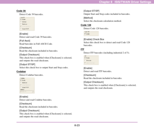 Page 1318-23
Chapter 8   ISIS/TWAIN Driver Settings
Code 39 
Detect Code 39 barcodes. 
[Enable]
Detect and read Code 39 barcodes. 
[Full Ascii]
Read barcodes in Full ASCII Code. 
[Checksum]
Read the checksum included in barcodes.
[Output Checksum]
This check box is enabled when [Checksum] is selected, 
and outputs the read checksum.
[Output ST/SP]
Select this check box to output Start and Stop codes.
Codabar
Detect Codabar barcodes. 
[Enable]
Detect and read Codabar barcodes. 
[Checksum]
Read the checksum...