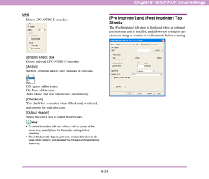 Page 1328-24
Chapter 8   ISIS/TWAIN Driver Settings
UPC
Detect UPC-A/UPC-E barcodes. 
[Enable] Check Box
Detect and read UPC-A/UPC-E barcodes. 
[Addon]
Set how to handle addon codes included in barcodes.
Off: Ignore addon codes.
On: Read addon codes.
Auto: Detect and read addon codes automatically. 
[Checksum]
This check box is enabled when [Checksum] is selected, 
and outputs the read checksum. 
[Output Header]
Select this check box to output header codes.
Hint
 To detect barcodes with and without add-on codes...