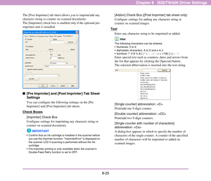 Page 1338-25
Chapter 8   ISIS/TWAIN Driver Settings
The [Post Imprinter] tab sheet allows you to imprint/add any 
character string or counter on scanned documents. 
The [Imprinter] check box is enabled only if the optional pre-
imprinter unit is installed.
■[Pre Imprinter] and [Post Imprinter] Tab Sheet 
Settings
You can configure the following settings on the [Pre 
Imprinter] and [Post Imprinter] tab sheets. 
Check Boxes
[Imprinter] Check Box
Configure settings for imprinting any character string or 
counter on...