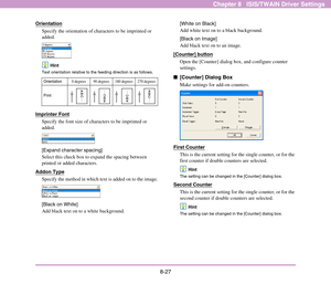 Page 1358-27
Chapter 8   ISIS/TWAIN Driver Settings
Orientation
Specify the orientation of characters to be imprinted or 
added.
Hint
Text orientation relative to the feeding direction is as follows.
Imprinter Font
Specify the font size of characters to be imprinted or 
added.
[Expand character spacing]
Select this check box to expand the spacing between 
printed or added characters.
Addon Type
Specify the method in which text is added on to the image.
[Black on White]
Add black text on to a white...