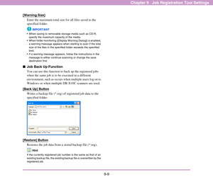 Page 1459-9
Chapter 9   Job Registration Tool Settings
[Warning Size]
Enter the maximum total size for all files saved to the 
specified folder.
IMPORTANT
 When saving to removable storage media such as CD-R, 
specify the maximum capacity of the media.
 When folder monitoring ([Display Warning Dialog]) is enabled, 
a warning message appears when starting to scan if the total 
size of the files in the specified folder exceeds the specified 
limit.
 If a warning message appears, follow the instructions in the...