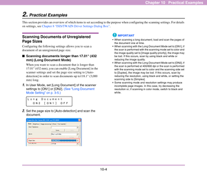 Page 149
10-4
Chapter 10   Practical Examples
2.Practical Examples
This section provides an overview of which items to set according to the purpose when configur ing the scanning settings. For details 
on settings, see  Chapter 8 “ISIS/TWAIN Driver Settings Dialog Box” .
Scanning Documents of Unregistered 
Page Sizes 
Configuring the following settings allows you to scan a 
document of an unreg istered page size. 
■Scanning documents longer than 17.01 (432 
mm) (Long Document Mode)
When you want to scan a...