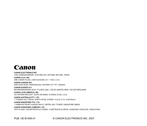 Page 157CANON ELECTRONICS INC.
1248, SHIMOKAGEMORI, CHICHIBU-SHI, SAITAMA 369-1892, JAPAN
CANON U.S.A. INC.
ONE CANON PLAZA, LAKE SUCCESS, N.Y. 11042, U.S.A.
CANON CANADA INC.
6390 DIXIE ROAD, MISSISSAUGA, ONTARIO L5T 1P7, CANADA
CANON EUROPA N.V.
BOVENKERKERWEG 59-61, P.O.BOX 2262, 1180 EG AMSTELVEEN, THE NETHERLANDS
CANON LATIN AMERICA, INC.
703 WATERFORD WAY, SUITE 400 MIAMI, FLORIDA 33126, U.S.A.
CANON AUSTRALIA PTY. LTD.
1 THOMAS HOLT DRIVE, NORTH RYDE, SYDNEY. N.S.W, 2113. AUSTRALIA
CANON SINGAPORE PTE....