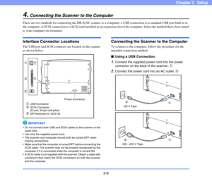 Page 262-6
Chapter 2   Setup
4.Connecting the Scanner to the Computer
There are two methods for connecting the DR-X10C scanner to a computer: a USB connection to a standard USB port built in to 
the computer, or SCSI connection to a SCSI card installed in an expansion slot of the computer. Select the method that is best suited 
to your computer environment.
Interface Connector Locations
The USB port and SCSI connector are located on the scanner 
as shown below.
IMPORTANT
 Do not connect both USB and SCSI cables...