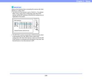 Page 282-8
Chapter 2   Setup
IMPORTANT
Observe the following when connecting the scanner with other 
devices in a “daisy chain”.
 The SCSI ID of the scanner is set to “SCSI ID = 2” by default. 
When using a daisy-chain configuration with other SCSI 
devices, set the DIP switches so that SCSI ID numbers are not 
duplicated in the system.
 The DR-X10C scanner incorporates a SCSI terminator which 
is permanently set to ON. When using a daisy-chain 
configuration with other SCSI devices, make sure that the DR-
X10C...