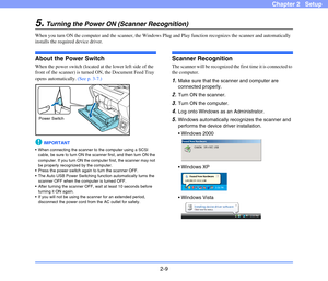 Page 292-9
Chapter 2   Setup
5.Turning the Power ON (Scanner Recognition)
When you turn ON the computer and the scanner, the Windows Plug and Play function recognizes the scanner and automatically 
installs the required device driver.
About the Power Switch
When the power switch (located at the lower left side of the 
front of the scanner) is turned ON, the Document Feed Tray 
opens automatically. (See p. 3-7.)
IMPORTANT
 When connecting the scanner to the computer using a SCSI 
cable, be sure to turn ON the...