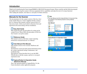 Page 4iii
Introduction
Thank you for purchasing the Canon imageFORMULA DR-X10C Document Scanner. Please read this and the following manuals 
thoroughly before using the scanner to become acquainted with its capabilities and make the most of its many functions.
After reading the manuals, store them in a safe place for future reference.
Manuals for the Scanner
The documentation for the scanner consists of the Easy Start 
Guide and the Reference Guide (supplied with the scanner), 
the User Manual (this manual),...