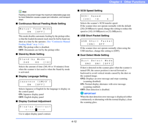 Page 654-12
Chapter 4   Other Functions
Hint
Feeding a document longer the maximum detectable page size 
for Auto Detection causes a paper jam indication, and transport 
stops.
■Continuous Manual Feeding Mode Setting
This mode disables automatic feeding by the pickup roller, 
so that the loaded document stack must be fed by hand one 
sheet at a time by the operator. (See “Continuous Manual 
Feeding Mode” on p. 3-13.)
ON: The pickup roller is disabled.
OFF: Documents are fed by the pickup roller.
■Stand-by Mode...