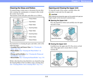 Page 705-3
Chapter 5   Maintenance
Cleaning the Glass and Rollers
If scanned images contain spots or documents become dirty 
after scanning, the scanning glass or transport rollers inside 
the scanner may be dirty.
The locations of the main glass and rollers are as follows.
For instructions on cleaning the glass and rollers, refer to the 
following pages.
Scanning Glass and Sensor Glass (See “Cleaning the 
Glass” on p. 5-5)
Platen Rollers (See “Cleaning the Platen Rollers” on 
p. 5-6)
Pickup and Feed Rollers...