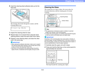 Page 725-5
Chapter 5   Maintenance
6.Insert the cleaning sheet adhesive-side up into the 
feed inlet.
The cleaning sheet feeds through the scanner, and the 
Cleaning Mode exits. 
7.Inspect the cleaning sheet for dust.
8.Repeat steps 3 to 6 several times using the same 
cleaning sheet to clean the same side of the rollers.
9.Prepare a new cleaning sheet, and clean the other 
side in the same way.
IMPORTANT
 When placing the adhesive side down, make sure to support 
the cleaning sheet while inserting it into the...