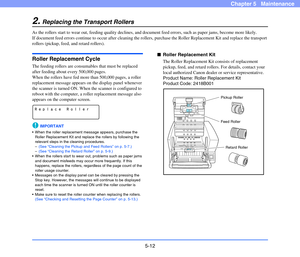 Page 795-12
Chapter 5   Maintenance
2.Replacing the Transport Rollers
As the rollers start to wear out, feeding quality declines, and document feed errors, such as paper jams, become more likely.
If document feed errors continue to occur after cleaning the rollers, purchase the Roller Replacement Kit and replace the transport 
rollers (pickup, feed, and retard rollers).
Roller Replacement Cycle
The feeding rollers are consumables that must be replaced 
after feeding about every 500,000 pages.
When the rollers...