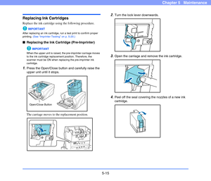 Page 825-15
Chapter 5   Maintenance
Replacing Ink Cartridges
Replace the ink cartridge using the following procedure.
IMPORTANT
After replacing an ink cartridge, run a test print to confirm proper 
printing. (See “Imprinter Testing” on p. 5-20.)
■Replacing the Ink Cartridge (Pre-Imprinter)
IMPORTANT
When the upper unit is raised, the pre-imprinter carriage moves 
to the ink cartridge replacement position. Therefore, the 
scanner must be ON when replacing the pre-imprinter ink 
cartridge.
1.Press the Open/Close...