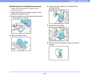 Page 845-17
Chapter 5   Maintenance
■Replacing the Ink Cartridge (Post-Imprinter)
Replace the Post-imprinter ink cartridge using the 
following procedure.
1.Adjust the document feed guides outward to allow 
access to the imprinter cover.
2.Press the imprinter cover tab (indicated by the arrow 
in the illustration) to unlock it.
3.Open the imprinter cover.
4.Pull the lock lever outward (a) to release the ink 
cartridge lock (b).
5.Remove the ink cartridge.
6.Peel off the seal covering the nozzles of a new ink...