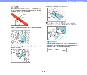 Page 855-18
Chapter 5   Maintenance
CAUTION
Peel off the seal covering the nozzles of a cartridge only if you 
are going to use it immediately. Also, avoid touching the metal 
contacts or nozzles of the ink cartridge.
7.Install the new cartridge with the nozzles facing to the 
right.
8.Push the ink cartridge as indicated by the arrow until 
it clicks into place.
9.Carefully close the imprinter cover.
10.Press down on the tab of the imprinter cover (as 
indicated by the arrow in the illustration) to lock it....