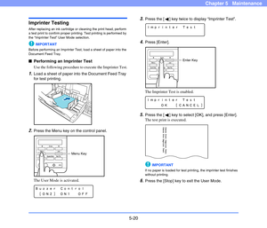 Page 875-20
Chapter 5   Maintenance
Imprinter Testing
After replacing an ink cartridge or cleaning the print head, perform 
a test print to confirm proper printing. Test printing is performed by 
the “Imprinter Test” User Mode selection.
IMPORTANT
Before performing an Imprinter Test, load a sheet of paper into the 
Document Feed Tray.
■Performing an Imprinter Test
Use the following procedure to execute the Imprinter Test.
1.Load a sheet of paper into the Document Feed Tray 
for test printing.
2.Press the Menu...