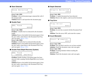 Page 916-4
Chapter 6   Practical Examples
■Skew Detected
Error Code: J018
Problem: A skewed document page contacted the wall of 
the transport path.
Solution: Remove and reposition the document page.
■Double Feed
Error Code: D002
Problem: A double feed was detected by the document 
length.
Solution: Remove the double fed document page(s) from 
the eject outlet, return them to the Document Feed Tray, 
and scan again. (See p. 3-22.)
Error Code: D004
Problem: A double feed was detected ultrasonically.
Solution:...