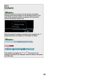 Page 2322
When the scanner is turned on for the first time, the balloon 
message shown below appears on the Windows task bar. If you 
wait a while, automatic scanner recognition will end and the 
scanner will become ready to use.
When the scanner is properly connected to the computer, the   
(CaptureOnTouch) icon appears on the taskbar as follows.
If the taskbar icon appears as   or   the scanner is not 
properly connected to the computer. Check the status of the power 
and USB cable. 