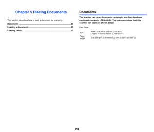 Page 2423
Chapter 5 Placing Documents
This section describes how to load a document for scanning.
Documents .......................................................................................... 23
Loading a document........................................................................... 25
Loading cards ..................................................................................... 27
Documents
The scanner can scan documents ranging in size from business 
cards and checks to LTR/A4/LGL. The...