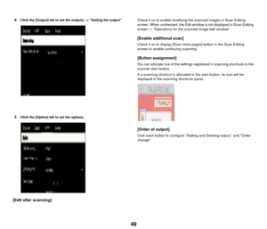 Page 5049
4Click the [Output] tab to set the outputs. -> Setting the output
5Click the [Option] tab to set the options.
[Edit after scanning]
Check it on to enable modifying the scanned images in Scan Editing 
screen. When unchecked, the Edit window is not displayed in Scan Editing 
screen -> Operations for the scanned image edit window
[Enable additional scan]
Check it on to display [Scan more pages] button in the Scan Editing 
screen to enable continuing scanning.
[Button assignment]
You can allocate one of...