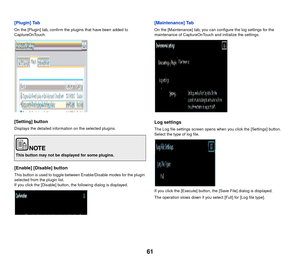 Page 6261
[Plugin] Tab
On the [Plugin] tab, confirm the plugins that have been added to 
CaptureOnTouch.
[Setting] button
Displays the detailed information on the selected plugins.
[Enable] [Disable] button
This button is used to toggle between Enable/Disable modes for the plugin 
selected from the plugin list.
If you click the [Disable] button, the following dialog is displayed.
[Maintenance] Tab
On the [Maintenance] tab, you can configure the log settings for the 
maintenance of CaptureOnTouch and initialize...