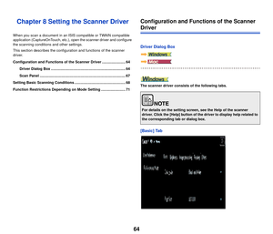 Page 6564
Chapter 8 Setting the Scanner Driver
When you scan a document in an ISIS compatible or TWAIN compatible 
application (CaptureOnTouch, etc.), open the scanner driver and configure 
the scanning conditions and other settings.
This section describes the configuration and functions of the scanner 
driver.
Configuration and Functions of the Scanner Driver ....................... 64
Driver Dialog Box ......................................................................... 64
Scan Panel...