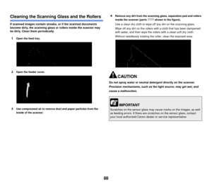 Page 8988
Cleaning the Scanning Glass and the Rollers
If scanned images contain streaks, or if the scanned documents 
become dirty, the scanning glass or rollers inside the scanner may 
be dirty. Clean them periodically.
1Open the feed tray.
2Open the feeder cover.
3Use compressed air to remove dust and paper particles from the 
inside of the scanner.
4Remove any dirt from the scanning glass, separation pad and rollers 
inside the scanner (parts   shown in the figure).
Use a clean dry cloth to wipe off any dirt...