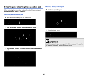 Page 9190
Detaching and attaching the separation pad
When replacing the separation pad, perform the following steps to 
detach it from and attach it to the unit.
Detaching the separation pad1
Open document feed tray and the feeder cover.
2Push up the paper pressure until it makes a click sound.
3With the paper pressure in a raised position, detach the separation 
pad.
Attaching the separation pad1
Attach the separation pad.
2Close the feeder cover. 
Attach the separation pad securely until  it clicks into...