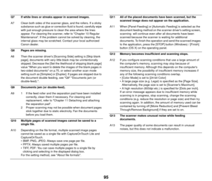 Page 9695
Q7 If white lines or streaks appear in scanned images.
A7 Clean both sides of the scanner glass, and the rollers. If a sticky substance such as glue or correct ion fluid is found, carefully wipe 
with just enough pressure to clean the area where the lines 
appear. For cleaning the scanner, refer to Chapter 10 Regular 
Maintenance. If the problem cannot be solved by cleaning, the 
internal glass may be scratched. Contact your local authorized 
Canon dealer.
Q8 Pages are missing.
A8 Then the scanner...
