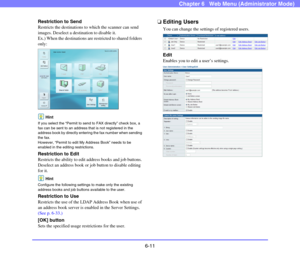 Page 1036-11
Chapter 6   Web Menu (Administrator Mode)
Restriction to Send
Restricts the destinations to which the scanner can send 
images. Deselect a destination to disable it.
Ex.) When the destinations are restricted to shared folders 
only:
Hint
If you select the “Permit to send to FAX directly” check box, a 
fax can be sent to an address that is not registered in the 
address book by directly entering the fax number when sending 
the fax.
However, “Permit to edit My Address Book” needs to be 
enabled in...