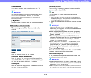 Page 1086-16
Chapter 6   Web Menu (Administrator Mode)
Passive Mode
Uses passive mode to send transmissions to the FTP 
server.
IMPORTANT
Use passive mode when normal communication with the FTP 
server cannot be established. However, be aware that 
communication may not be possible if the network is not 
functioning properly.
[OK] button
Registers a new FTP server with the specified parameters.
Address type: Shared folder
This option registers a folder shared publicly on the 
network.
Name
Enter the name to...