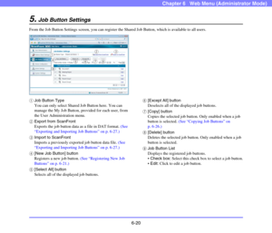 Page 1126-20
Chapter 6   Web Menu (Administrator Mode)
5.Job Button Settings
From the Job Button Settings screen, you can register the Shared Job Button, which is available to all users.
aJob Button Type
You can only select Shared Job Button here. You can 
manage the My Job Button, provided for each user, from 
the User Administration menu.
bExport from ScanFront
Exports the job button data as a file in DAT format. (See 
“Exporting and Importing Job Buttons” on p. 6-27.)
cImport to ScanFront
Imports a previously...