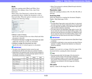 Page 1156-23
Chapter 6   Web Menu (Administrator Mode)
Mode
Select the scanning mode (Black and White, Error 
Diffusion, Text enhance, Gray, Color, Auto Color 
Detection).
When [Auto Color Detection] is selected, the scanner 
automatically detects whether the document is color or 
black and white. When this option is selected, you can also 
configure the following settings.
 
 Mode in case of binary
Specify the scanning mode to use when a black and white 
document is detected.
 Threshold intensity to judge the...