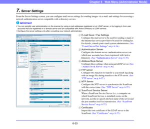 Page 1256-33
Chapter 6   Web Menu (Administrator Mode)
7.Server Settings
From the Server Settings screen, you can configure mail server settings for sending images via e-mail, and settings for accessing a 
network authentication server compatible with a directory service.
IMPORTANT
 You can simplify user administration on the scanner by using e-mail addresses registered on an LDAP server, or by logging in from user 
accounts that are registered on a domain server and are compatible with Active Directory or LDAP...