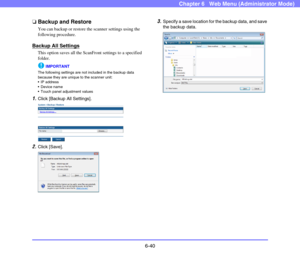 Page 1326-40
Chapter 6   Web Menu (Administrator Mode)
❏Backup and Restore
You can backup or restore the scanner settings using the 
following procedure.
Backup All Settings
This option saves all the ScanFront settings to a specified 
folder.
IMPORTANT
The following settings are not included in the backup data 
because they are unique to the scanner unit:
 IP address
 Device name
 Touch panel adjustment values
1.Click [Backup All Settings].
 
2.Click [Save].
 
3.Specify a save location for the backup data, and...
