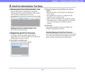 Page 1407-5
Chapter 7   ScanFront Administration Tool
3.ScanFront Administration Tool Setup
❏Starting ScanFront Administration Tool
Click the [Start] button, [All Programs], [ScanFront 
Administration Tool], and then [ScanFront Administration 
Tool]. ScanFront Administration Tool starts.
Quitting ScanFront Administration Tool
Click [Close] in the [File] menu.
❏Registering ScanFront Scanners
To manage a ScanFront scanner using ScanFront 
Administration Tool, add the ScanFront to the ScanFront 
Administration Tool...
