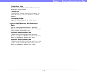Page 1437-8
Chapter 7   ScanFront Administration Tool
[Export User Data]
Save the user data of all selected ScanFront scanners to 
any location on the computer.
[Version Up]
Load ScanFront firmware stored on the computer, and 
update the firmware version of all selected ScanFront 
scanners.
[Import Certificate]
Import the SSL certificate for the LDAP server.
❏Importing/Exporting Administration 
Data
You can export administration data for ScanFront 
Administration Tool to any location on the computer, and 
import...