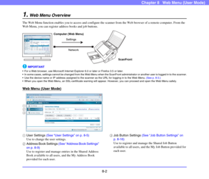 Page 1458-2
Chapter 8   Web Menu (User Mode)
1.Web Menu Overview
The Web Menu function enables you to access and configure the scanner from the Web browser of a remote computer. From the 
Web Menu, you can register address books and job buttons.
IMPORTANT
 For a Web browser, use Microsoft Internet Explorer 6.0 or later or Firefox 3.5 or later.
 In some cases, settings cannot be changed from the Web Menu when the ScanFront administrator or another user is logged in to the scanner.
 Use the device name or IP...
