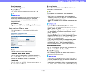 Page 1558-12
Chapter 8   Web Menu (User Mode)
Save Password
Saves the entered password.
Passive Mode
Uses passive mode to send transmissions to the FTP 
server.
IMPORTANT
Use passive mode when normal communication with the FTP 
server cannot be established. However, be aware that 
communication may not be possible if the network is not 
functioning properly.
[OK] button
Registers a new FTP server with the specified parameters.
Address type: Shared folder
This option registers a folder shared publicly on the...