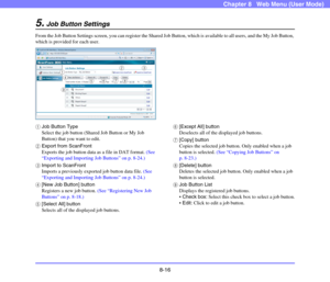 Page 1598-16
Chapter 8   Web Menu (User Mode)
5.Job Button Settings
From the Job Button Settings screen, you can register the Shared Job Button, which is available to all users, and the My Job Button, 
which is provided for each user.
aJob Button Type
Select the job button (Shared Job Button or My Job 
Button) that you want to edit.
bExport from ScanFront
Exports the job button data as a file in DAT format. (See 
“Exporting and Importing Job Buttons” on p. 8-24.)
cImport to ScanFront
Imports a previously...