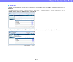 Page 1608-17
Chapter 8   Web Menu (User Mode)
IMPORTANT
If the ScanFront administrator has restricted editing of the job buttons, the following Job Button settings apply. For details, consult the ScanFront 
administrator.
 If editing is restricted for only one set of job buttons (either the My Job Button or the Shared Job Button), users can copy job buttons from the 
restricted set of job buttons and paste them into the unrestricted set.
 If editing is restricted for both the My Job Button and the Shared Job...