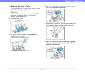 Page 1739-5
Chapter 9   Maintenance
❏Cleaning the Retard Roller
Use the procedure below to remove and attach the retard 
roller during cleaning or replacement. 
CAUTION
Do not use excessive force when removing or attaching the 
retard roller. Doing so may cause the roller to become 
deformed, resulting in feed errors. 
1.Open the roller cover. 
 
2.Lift up the roller lock lever a, and slide it in the 
direction of the arrow b. 
 
3.Move the retard roller in the direction of the arrow a, 
and then remove it from...