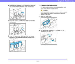 Page 1749-6
Chapter 9   Maintenance
6.Slide the roller lock lever in the direction of the arrow, 
and then insert it into the hole of the retard roller. 
 
7.Lower the lever to lock the shaft of the retard roller 
into position. 
 
8.Close the roller cover. Make sure that you hear a 
click, which indicates the cover has returned to its 
original position. 
 
❏Cleaning the Feed Roller
Use the procedure below to remove and attach the feed 
roller during cleaning or replacement. 
CAUTION
Do not use excessive force...